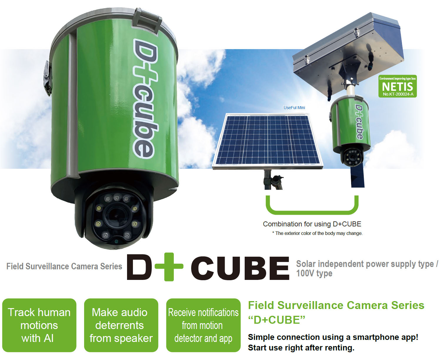 Field Surveillance Camera Series CUBE
D+CUBE, Solar independent power supply type / 100V type. Field Surveillance Camera Series “D+CUBE”; Simple connection using a smartphone app! Start use right after renting. Track human motions with AI, Make audio deterrents from speaker, and Receive notifications
from motion detector and app